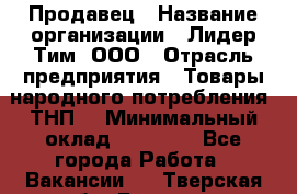 Продавец › Название организации ­ Лидер Тим, ООО › Отрасль предприятия ­ Товары народного потребления (ТНП) › Минимальный оклад ­ 12 000 - Все города Работа » Вакансии   . Тверская обл.,Бежецк г.